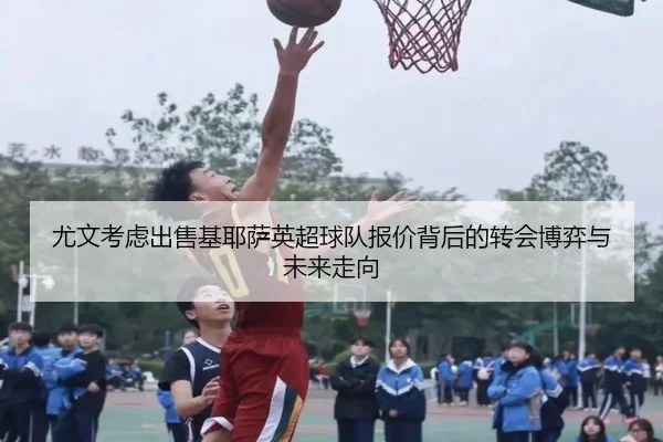 尤文考虑出售基耶萨英超球队报价背后的转会博弈与未来走向