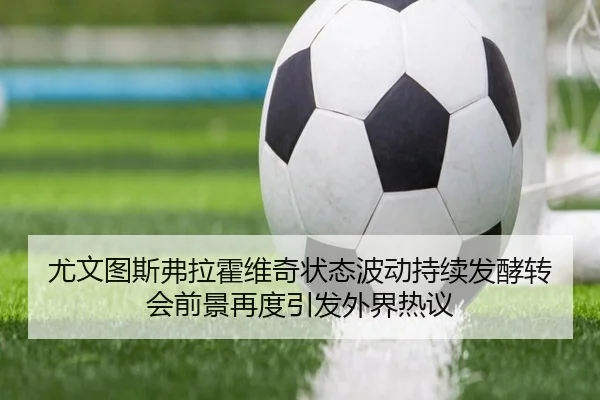 尤文图斯弗拉霍维奇状态波动持续发酵转会前景再度引发外界热议