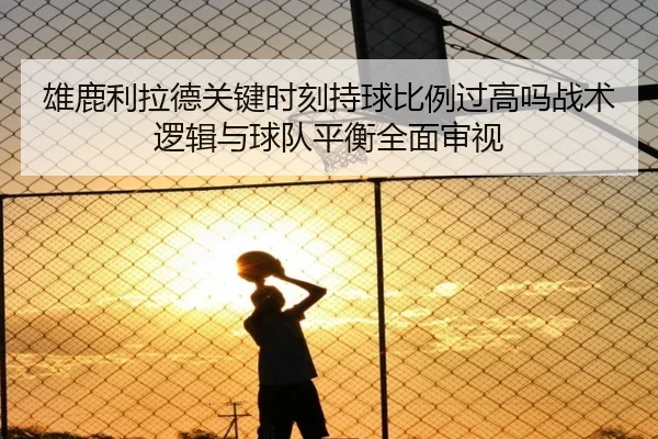 雄鹿利拉德关键时刻持球比例过高吗战术逻辑与球队平衡全面审视