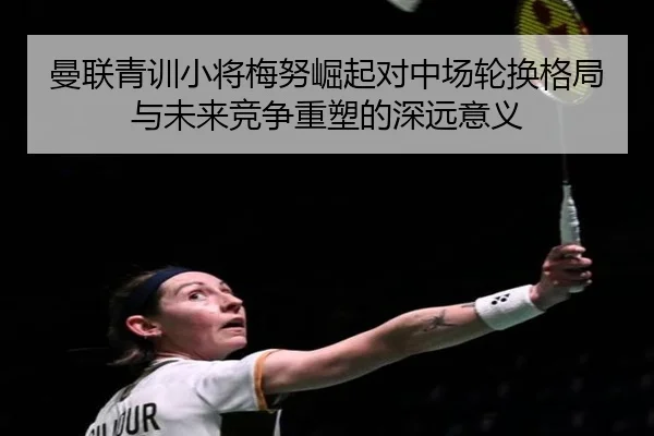 曼联青训小将梅努崛起对中场轮换格局与未来竞争重塑的深远意义