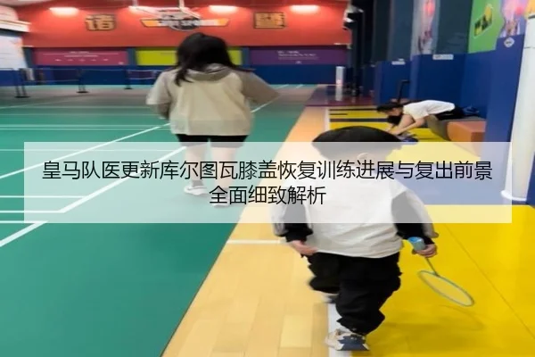 皇马队医更新库尔图瓦膝盖恢复训练进展与复出前景全面细致解析