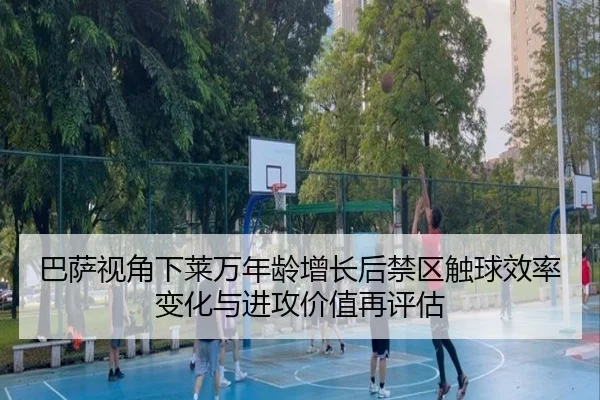巴萨视角下莱万年龄增长后禁区触球效率变化与进攻价值再评估