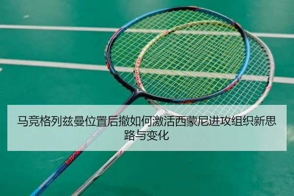 马竞格列兹曼位置后撤如何激活西蒙尼进攻组织新思路与变化