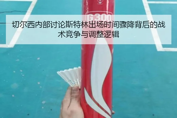 切尔西内部讨论斯特林出场时间骤降背后的战术竞争与调整逻辑